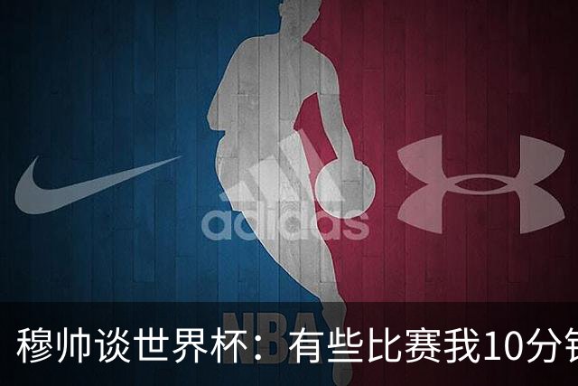 穆帅谈世界杯：有些比赛我10分钟就关电视了 世界杯应是最顶级的